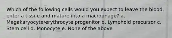 Which of the following cells would you expect to leave the blood, enter a tissue and mature into a macrophage? a. Megakaryocyte/erythrocyte progenitor b. Lymphoid precursor c. Stem cell d. Monocyte e. None of the above