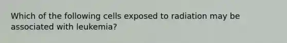 Which of the following cells exposed to radiation may be associated with leukemia?