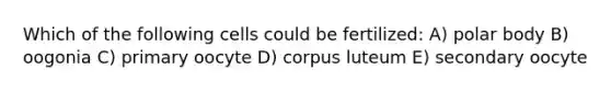 Which of the following cells could be fertilized: A) polar body B) oogonia C) primary oocyte D) corpus luteum E) secondary oocyte