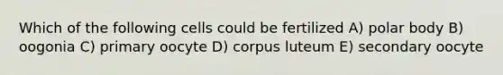 Which of the following cells could be fertilized A) polar body B) oogonia C) primary oocyte D) corpus luteum E) secondary oocyte