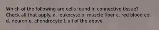 Which of the following are cells found in connective tissue? Check all that apply. a. leukocyte b. muscle fiber c. red blood cell d. neuron e. chondrocyte f. all of the above