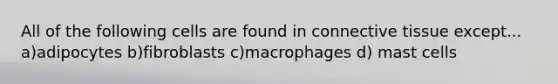 All of the following cells are found in connective tissue except... a)adipocytes b)fibroblasts c)macrophages d) mast cells