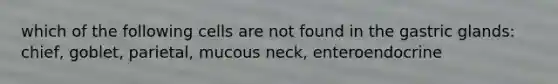 which of the following cells are not found in the gastric glands: chief, goblet, parietal, mucous neck, enteroendocrine