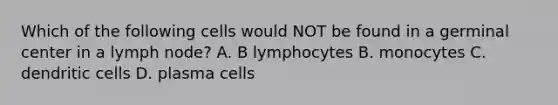 Which of the following cells would NOT be found in a germinal center in a lymph node? A. B lymphocytes B. monocytes C. dendritic cells D. plasma cells