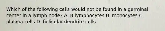 Which of the following cells would not be found in a germinal center in a lymph node? A. B lymphocytes B. monocytes C. plasma cells D. follicular dendrite cells