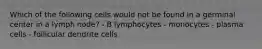 Which of the following cells would not be found in a germinal center in a lymph node? - B lymphocytes - monocytes - plasma cells - follicular dendrite cells