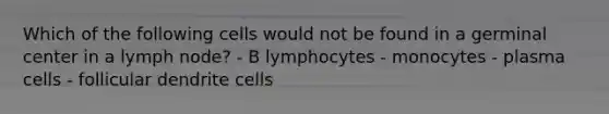 Which of the following cells would not be found in a germinal center in a lymph node? - B lymphocytes - monocytes - plasma cells - follicular dendrite cells