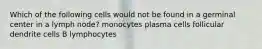 Which of the following cells would not be found in a germinal center in a lymph node? monocytes plasma cells follicular dendrite cells B lymphocytes