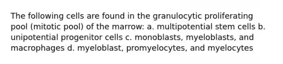 The following cells are found in the granulocytic proliferating pool (mitotic pool) of the marrow: a. multipotential stem cells b. unipotential progenitor cells c. monoblasts, myeloblasts, and macrophages d. myeloblast, promyelocytes, and myelocytes