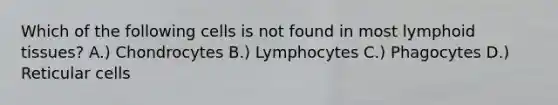 Which of the following cells is not found in most lymphoid tissues? A.) Chondrocytes B.) Lymphocytes C.) Phagocytes D.) Reticular cells