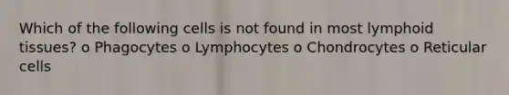 Which of the following cells is not found in most lymphoid tissues? o Phagocytes o Lymphocytes o Chondrocytes o Reticular cells