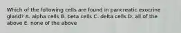 Which of the following cells are found in pancreatic exocrine gland? A. alpha cells B. beta cells C. delta cells D. all of the above E. none of the above