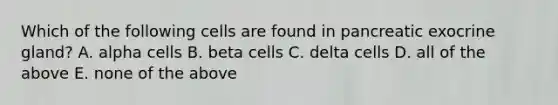 Which of the following cells are found in pancreatic exocrine gland? A. alpha cells B. beta cells C. delta cells D. all of the above E. none of the above