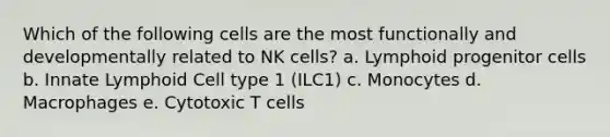 Which of the following cells are the most functionally and developmentally related to NK cells? a. Lymphoid progenitor cells b. Innate Lymphoid Cell type 1 (ILC1) c. Monocytes d. Macrophages e. Cytotoxic T cells