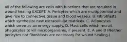 All of the following are cells with functions that are required in wound healing EXCEPT: A. Pericytes which are multipotential and give rise to connective tissue and blood vessels. B. Fibroblasts which synthesize new extracellular matrices. C. Adipocytes which serve as an energy supply. D. Mast cells which recruit phagocytes to kill microorganisms, if present. E. A and B (Neither pericytes nor fibroblasts are necessary for wound healing.)