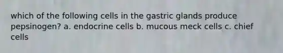 which of the following cells in the gastric glands produce pepsinogen? a. endocrine cells b. mucous meck cells c. chief cells