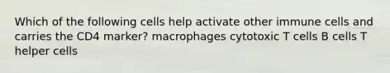 Which of the following cells help activate other immune cells and carries the CD4 marker? macrophages cytotoxic T cells B cells T helper cells