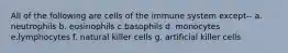 All of the following are cells of the immune system except-- a. neutrophils b. eosinophils c.basophils d. monocytes e.lymphocytes f. natural killer cells g. artificial killer cells