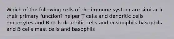 Which of the following cells of the immune system are similar in their primary function? helper T cells and dendritic cells monocytes and B cells dendritic cells and eosinophils basophils and B cells mast cells and basophils