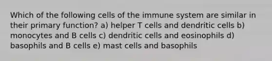 Which of the following <a href='https://www.questionai.com/knowledge/kEGzZ28NfR-cells-of-the-immune-system' class='anchor-knowledge'>cells of the immune system</a> are similar in their primary function? a) helper T cells and dendritic cells b) monocytes and B cells c) dendritic cells and eosinophils d) basophils and B cells e) mast cells and basophils