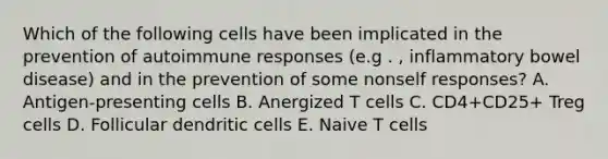 Which of the following cells have been implicated in the prevention of autoimmune responses (e.g . , inflammatory bowel disease) and in the prevention of some nonself responses? A. Antigen-presenting cells B. Anergized T cells C. CD4+CD25+ Treg cells D. Follicular dendritic cells E. Naive T cells