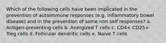 Which of the following cells have been implicated in the prevention of autoimmune responses (e.g. inflammatory bowel disease) and in the prevention of some non self responses? a. Antigen-presenting cells b. Anergized T cells c. CD4+ CD25+ Treg cells d. Follicular dendritic cells e. Naive T cells