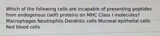 Which of the following cells are incapable of presenting peptides from endogenous (self) proteins on MHC Class I molecules? Macrophages Neutrophils Dendritic cells Mucosal epithelial cells Red blood cells