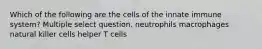 Which of the following are the cells of the innate immune system? Multiple select question. neutrophils macrophages natural killer cells helper T cells