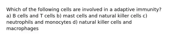 Which of the following cells are involved in a adaptive immunity? a) B cells and T cells b) mast cells and natural killer cells c) neutrophils and monocytes d) natural killer cells and macrophages