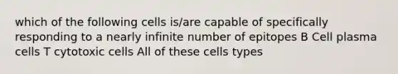 which of the following cells is/are capable of specifically responding to a nearly infinite number of epitopes B Cell plasma cells T cytotoxic cells All of these cells types