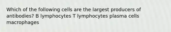 Which of the following cells are the largest producers of antibodies? B lymphocytes T lymphocytes plasma cells macrophages