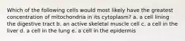 Which of the following cells would most likely have the greatest concentration of mitochondria in its cytoplasm? a. a cell lining the digestive tract b. an active skeletal muscle cell c. a cell in the liver d. a cell in the lung e. a cell in the epidermis