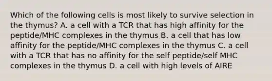 Which of the following cells is most likely to survive selection in the thymus? A. a cell with a TCR that has high affinity for the peptide/MHC complexes in the thymus B. a cell that has low affinity for the peptide/MHC complexes in the thymus C. a cell with a TCR that has no affinity for the self peptide/self MHC complexes in the thymus D. a cell with high levels of AIRE