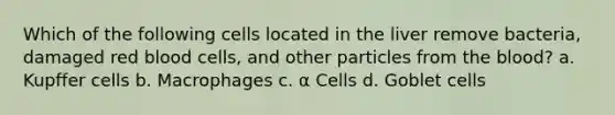 Which of the following cells located in the liver remove bacteria, damaged red blood cells, and other particles from the blood? a. Kupffer cells b. Macrophages c. α Cells d. Goblet cells