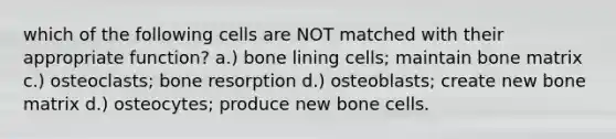 which of the following cells are NOT matched with their appropriate function? a.) bone lining cells; maintain bone matrix c.) osteoclasts; bone resorption d.) osteoblasts; create new bone matrix d.) osteocytes; produce new bone cells.