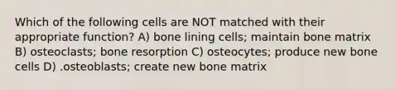 Which of the following cells are NOT matched with their appropriate function? A) bone lining cells; maintain bone matrix B) osteoclasts; bone resorption C) osteocytes; produce new bone cells D) .osteoblasts; create new bone matrix