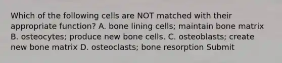 Which of the following cells are NOT matched with their appropriate function? A. bone lining cells; maintain bone matrix B. osteocytes; produce new bone cells. C. osteoblasts; create new bone matrix D. osteoclasts; bone resorption Submit