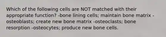 Which of the following cells are NOT matched with their appropriate function? -bone lining cells; maintain bone matrix -osteoblasts; create new bone matrix -osteoclasts; bone resorption -osteocytes; produce new bone cells.