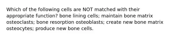 Which of the following cells are NOT matched with their appropriate function? bone lining cells; maintain bone matrix osteoclasts; bone resorption osteoblasts; create new bone matrix osteocytes; produce new bone cells.