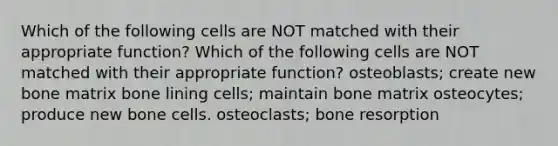 Which of the following cells are NOT matched with their appropriate function? Which of the following cells are NOT matched with their appropriate function? osteoblasts; create new bone matrix bone lining cells; maintain bone matrix osteocytes; produce new bone cells. osteoclasts; bone resorption