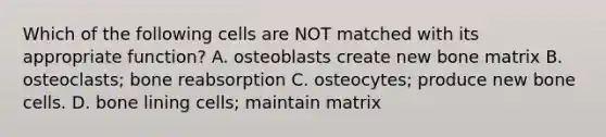 Which of the following cells are NOT matched with its appropriate function? A. osteoblasts create new bone matrix B. osteoclasts; bone reabsorption C. osteocytes; produce new bone cells. D. bone lining cells; maintain matrix