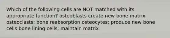 Which of the following cells are NOT matched with its appropriate function? osteoblasts create new bone matrix osteoclasts; bone reabsorption osteocytes; produce new bone cells bone lining cells; maintain matrix