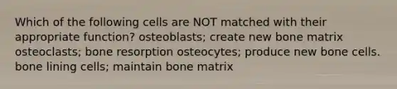 Which of the following cells are NOT matched with their appropriate function? osteoblasts; create new bone matrix osteoclasts; bone resorption osteocytes; produce new bone cells. bone lining cells; maintain bone matrix