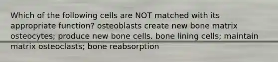 Which of the following cells are NOT matched with its appropriate function? osteoblasts create new bone matrix osteocytes; produce new bone cells. bone lining cells; maintain matrix osteoclasts; bone reabsorption