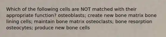 Which of the following cells are NOT matched with their appropriate function? osteoblasts; create new bone matrix bone lining cells; maintain bone matrix osteoclasts; bone resorption osteocytes; produce new bone cells