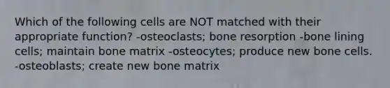 Which of the following cells are NOT matched with their appropriate function? -osteoclasts; bone resorption -bone lining cells; maintain bone matrix -osteocytes; produce new bone cells. -osteoblasts; create new bone matrix