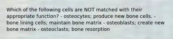 Which of the following cells are NOT matched with their appropriate function? - osteocytes; produce new bone cells. - bone lining cells; maintain bone matrix - osteoblasts; create new bone matrix - osteoclasts; bone resorption