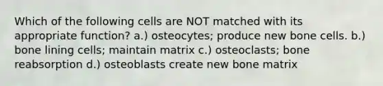 Which of the following cells are NOT matched with its appropriate function? a.) osteocytes; produce new bone cells. b.) bone lining cells; maintain matrix c.) osteoclasts; bone reabsorption d.) osteoblasts create new bone matrix