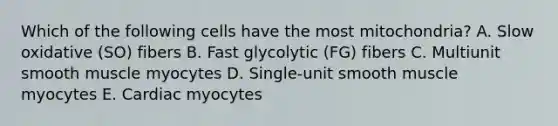 Which of the following cells have the most mitochondria? A. Slow oxidative (SO) fibers B. Fast glycolytic (FG) fibers C. Multiunit smooth muscle myocytes D. Single-unit smooth muscle myocytes E. Cardiac myocytes