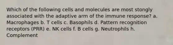 Which of the following cells and molecules are most stongly associated with the adaptive arm of the immune response? a. Macrophages b. T cells c. Basophils d. Pattern recognition receptors (PRR) e. NK cells f. B cells g. Neutrophils h. Complement